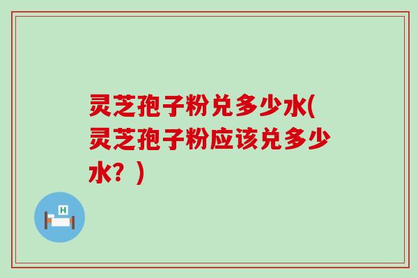 灵芝孢子粉兑多少水(灵芝孢子粉应该兑多少水？)