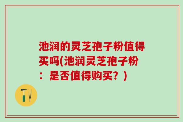 池润的灵芝孢子粉值得买吗(池润灵芝孢子粉：是否值得购买？)