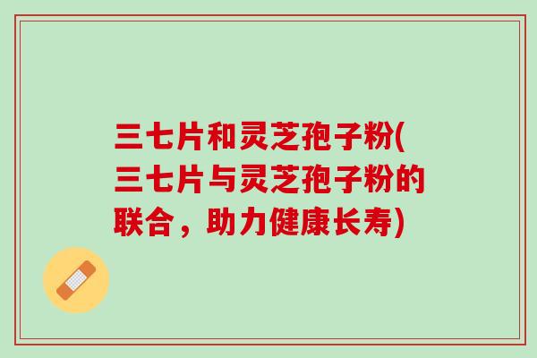 三七片和灵芝孢子粉(三七片与灵芝孢子粉的联合，助力健康长寿)