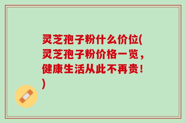 灵芝孢子粉什么价位(灵芝孢子粉价格一览，健康生活从此不再贵！)