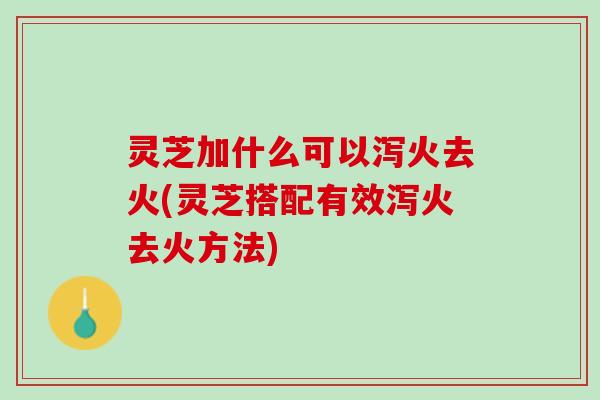 灵芝加什么可以泻火去火(灵芝搭配有效泻火去火方法)
