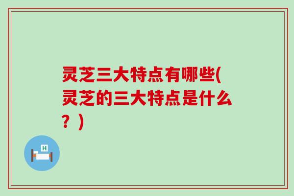 灵芝三大特点有哪些(灵芝的三大特点是什么？)