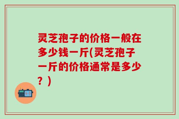 灵芝孢子的价格一般在多少钱一斤(灵芝孢子一斤的价格通常是多少？)