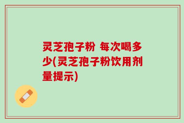 灵芝孢子粉 每次喝多少(灵芝孢子粉饮用剂量提示)