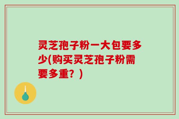 灵芝孢子粉一大包要多少(购买灵芝孢子粉需要多重？)