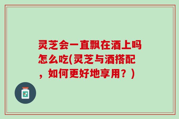 灵芝会一直飘在酒上吗怎么吃(灵芝与酒搭配，如何更好地享用？)