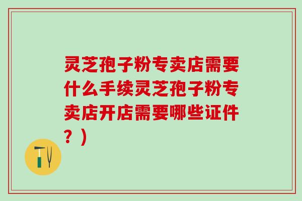 灵芝孢子粉专卖店需要什么手续灵芝孢子粉专卖店开店需要哪些证件？)