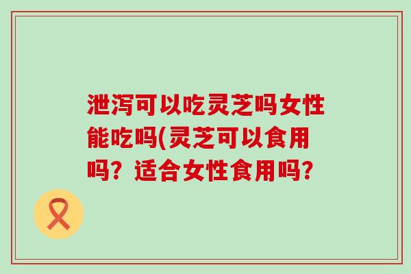 泄泻可以吃灵芝吗女性能吃吗(灵芝可以食用吗？适合女性食用吗？