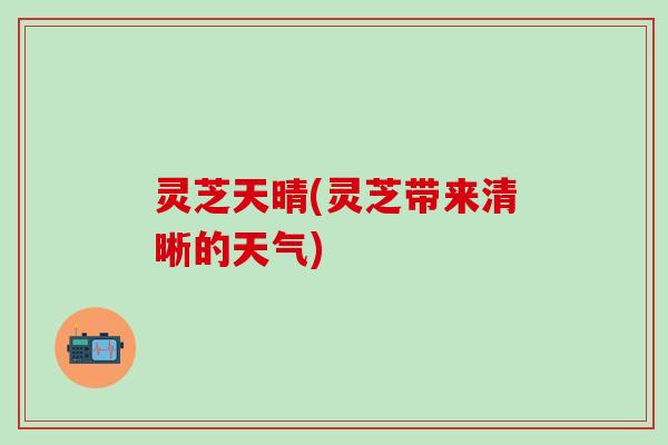 灵芝天晴(灵芝带来清晰的天气) 灵芝天晴(灵芝带来清晰的天气)