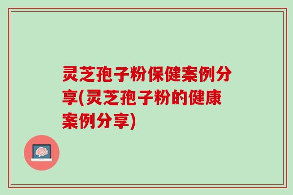 灵芝孢子粉保健案例分享(灵芝孢子粉的健康案例分享)