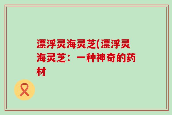 漂浮灵海灵芝(漂浮灵海灵芝：一种神奇的药材