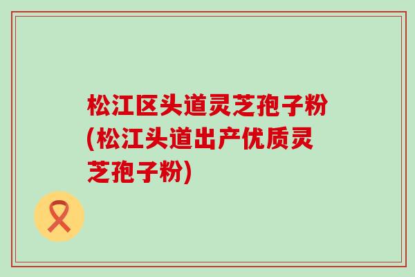 松江区头道灵芝孢子粉(松江头道出产优质灵芝孢子粉)