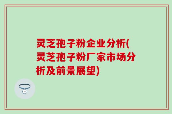 灵芝孢子粉企业分析(灵芝孢子粉厂家市场分析及前景展望)