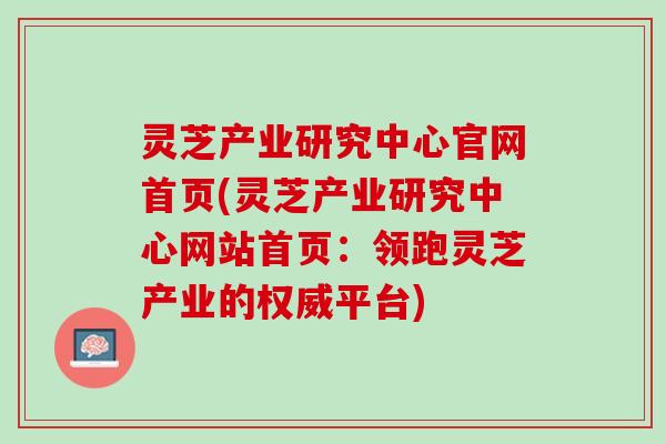 灵芝产业研究中心官网首页(灵芝产业研究中心网站首页:领跑灵芝产业的权威平台) 灵芝产业研究中心官网首页(灵芝产业研究中心网站首页:领跑灵芝产业的权威平台)