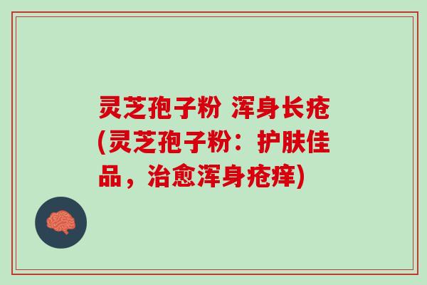 灵芝孢子粉 浑身长疮(灵芝孢子粉：护肤佳品，治愈浑身疮痒)