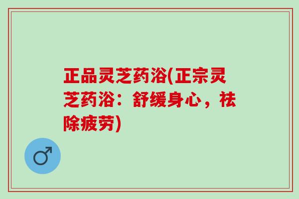 正品灵芝药浴(正宗灵芝药浴：舒缓身心，祛除疲劳)