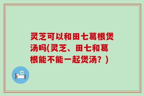 灵芝可以和田七葛根煲汤吗(灵芝、田七和葛根能不能一起煲汤？)