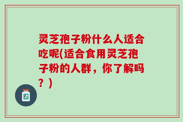 灵芝孢子粉什么人适合吃呢(适合食用灵芝孢子粉的人群，你了解吗？)