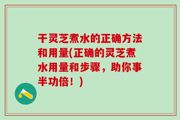 干灵芝煮水的正确方法和用量(正确的灵芝煮水用量和步骤，助你事半功倍！)