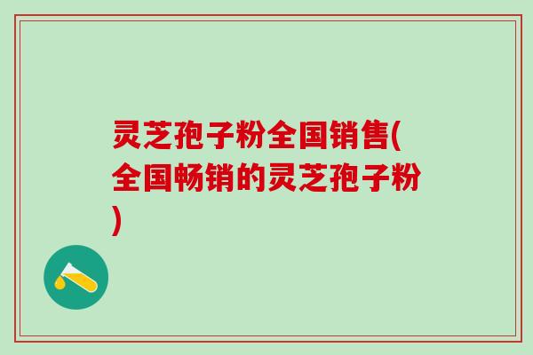 灵芝孢子粉全国销售(全国畅销的灵芝孢子粉)