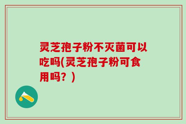 灵芝孢子粉不灭菌可以吃吗(灵芝孢子粉可食用吗？)