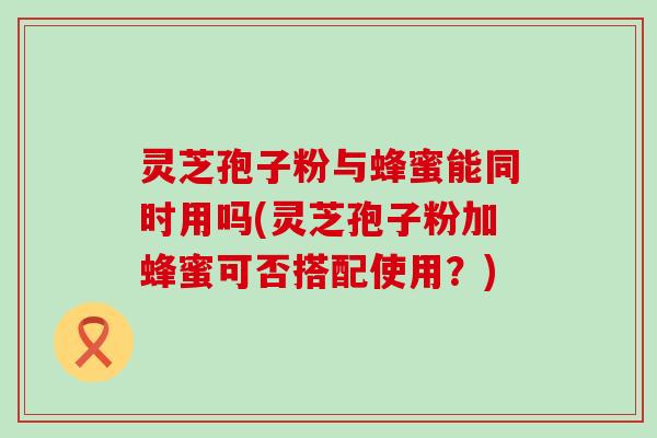 灵芝孢子粉与蜂蜜能同时用吗(灵芝孢子粉加蜂蜜可否搭配使用？)