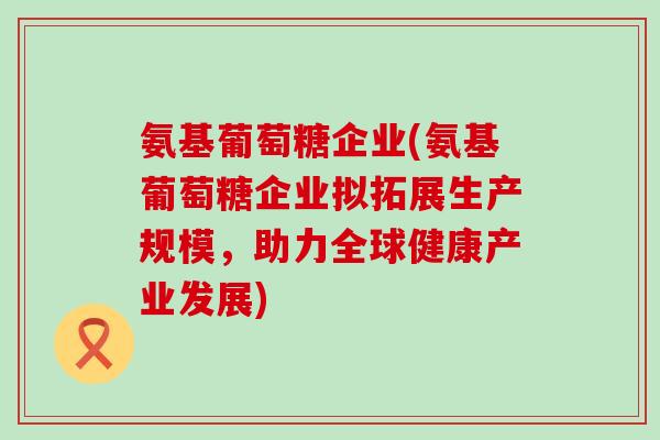 氨基葡萄糖企业(氨基葡萄糖企业拟拓展生产规模，助力全球健康产业发展)
