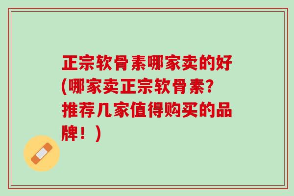 正宗软骨素哪家卖的好(哪家卖正宗软骨素？推荐几家值得购买的品牌！)