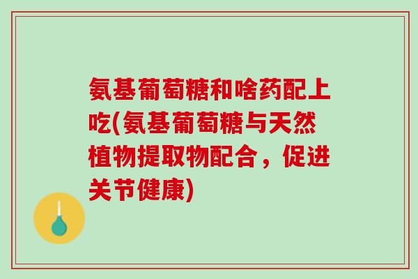 氨基葡萄糖和啥药配上吃(氨基葡萄糖与天然植物提取物配合，促进关节健康)