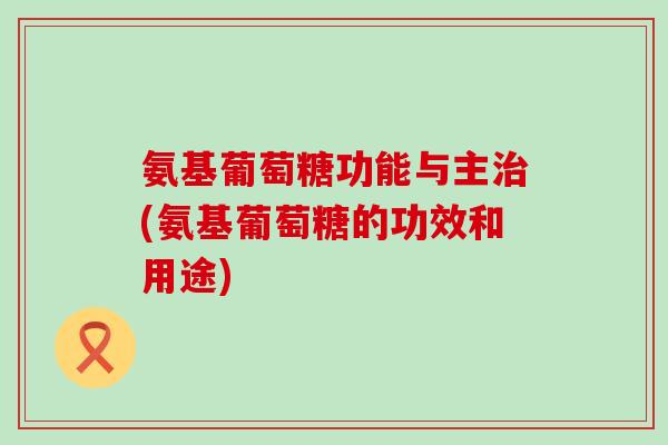 氨基葡萄糖功能与主(氨基葡萄糖的功效和用途) 氨基葡萄糖功能与主(氨基葡萄糖的功效和用途)