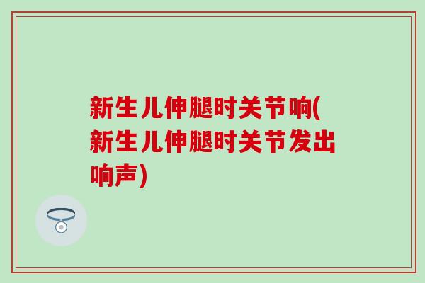 新生儿伸腿时关节响(新生儿伸腿时关节发出响声)