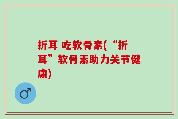 折耳 吃软骨素(“折耳”软骨素助力关节健康)