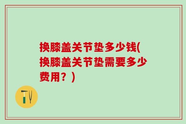 换膝盖关节垫多少钱(换膝盖关节垫需要多少费用？)