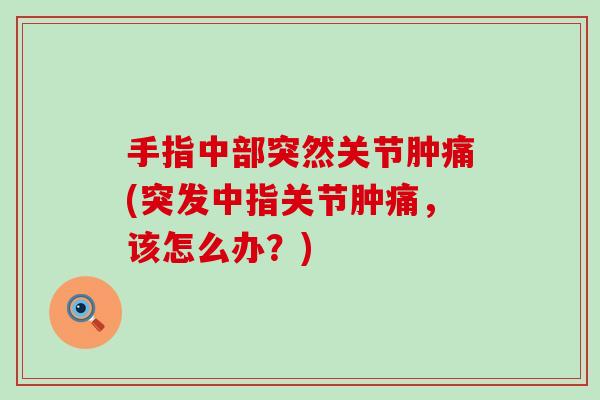 手指中部突然关节肿痛(突发中指关节肿痛，该怎么办？)