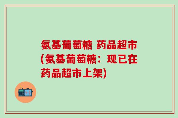 氨基葡萄糖 药品超市(氨基葡萄糖：现已在药品超市上架)