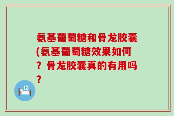 氨基葡萄糖和骨龙胶囊(氨基葡萄糖效果如何？骨龙胶囊真的有用吗？