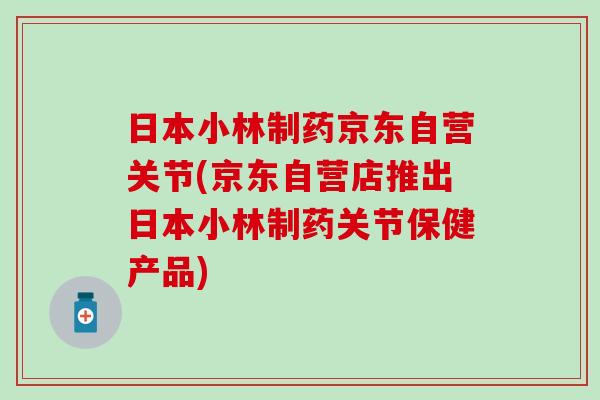 日本小林制药京东自营关节(京东自营店推出日本小林制药关节保健产品)