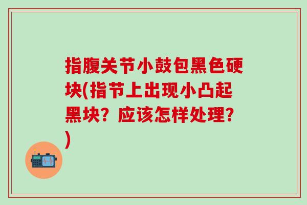 指腹关节小鼓包黑色硬块(指节上出现小凸起黑块？应该怎样处理？)