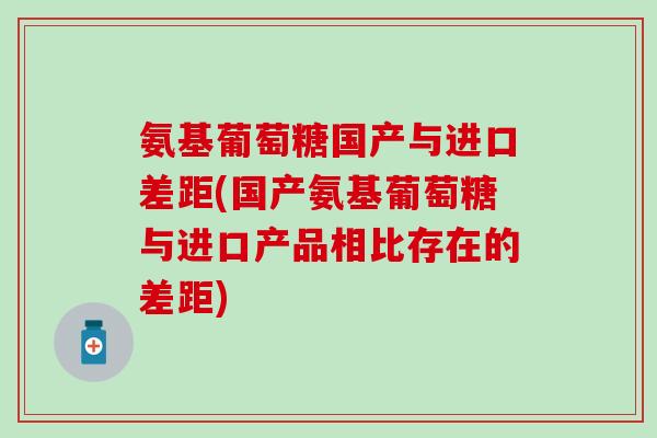 氨基葡萄糖国产与进口差距(国产氨基葡萄糖与进口产品相比存在的差距)