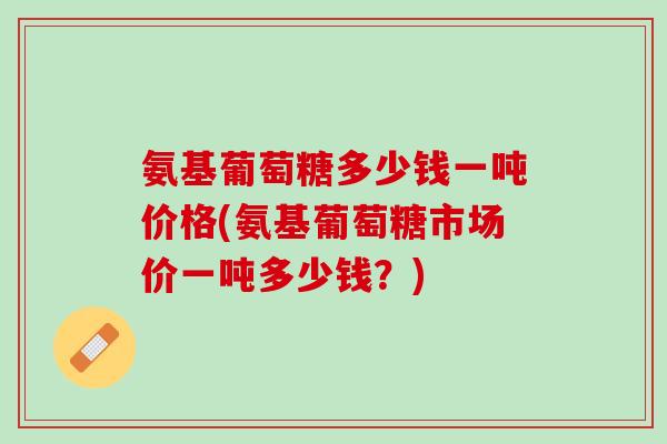 氨基葡萄糖多少钱一吨价格(氨基葡萄糖市场价一吨多少钱？)
