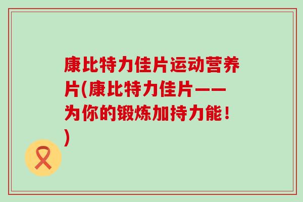 康比特力佳片运动营养片(康比特力佳片——为你的锻炼加持力能！)