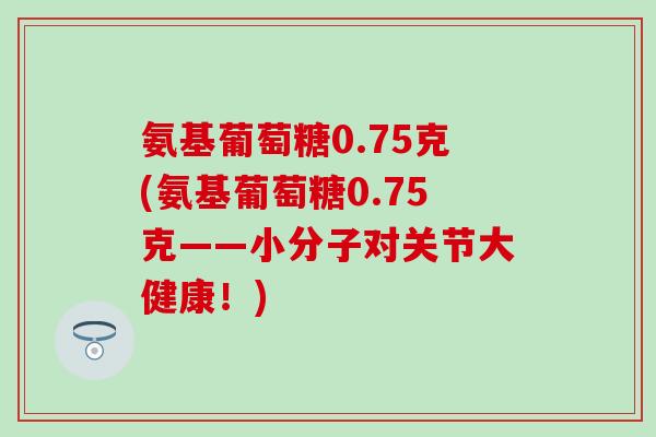 氨基葡萄糖0.75克(氨基葡萄糖0.75克——小分子对关节大健康！)