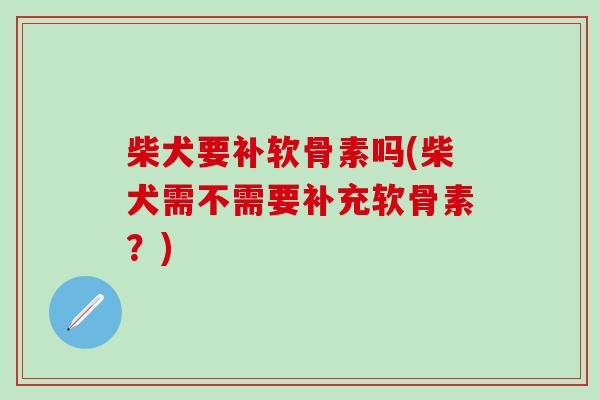柴犬要补软骨素吗(柴犬需不需要补充软骨素？)