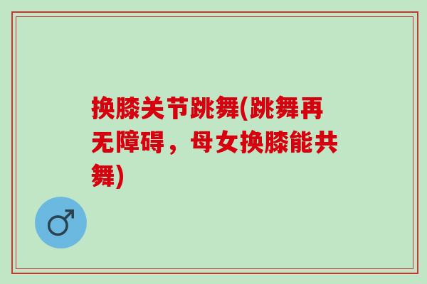 换膝关节跳舞(跳舞再无障碍，母女换膝能共舞)