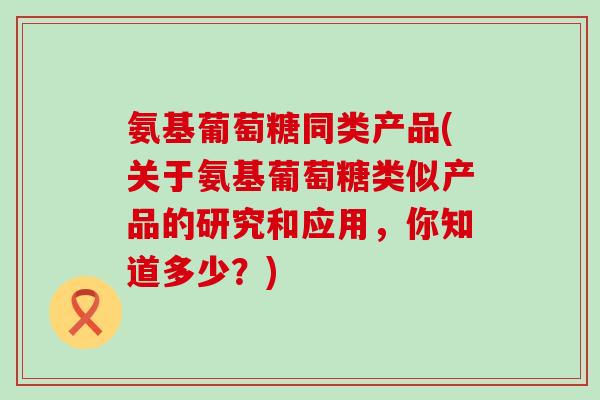氨基葡萄糖同类产品(关于氨基葡萄糖类似产品的研究和应用，你知道多少？)