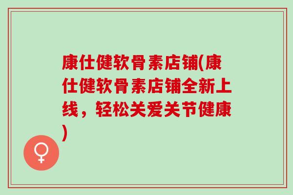 康仕健软骨素店铺(康仕健软骨素店铺全新上线，轻松关爱关节健康)