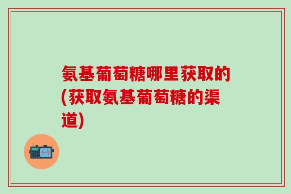 氨基葡萄糖哪里获取的(获取氨基葡萄糖的渠道)