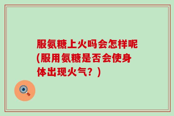 服氨糖上火吗会怎样呢(服用氨糖是否会使身体出现火气？)