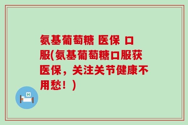 氨基葡萄糖 医保 口服(氨基葡萄糖口服获医保，关注关节健康不用愁！)