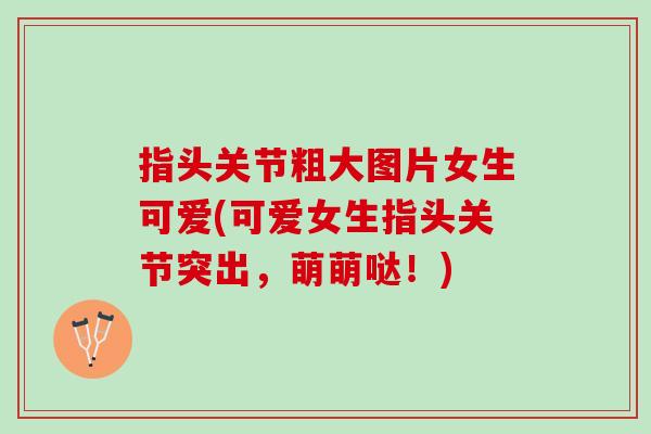 指头关节粗大图片女生可爱(可爱女生指头关节突出，萌萌哒！)